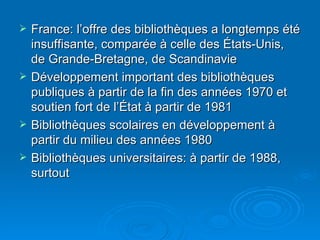France: l’offre des bibliothèques a longtemps été insuffisante, comparée à celle des États-Unis, de Grande-Bretagne, de Scandinavie Développement important des bibliothèques publiques à partir de la fin des années 1970 et soutien fort de l’État à partir de 1981 Bibliothèques scolaires en développement à partir du milieu des années 1980 Bibliothèques universitaires: à partir de 1988, surtout 