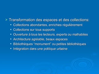 Transformation des espaces et des collections: Collections abondantes, enrichies régulièrement Collections sur tous supports Ouverture à tous les lecteurs, experts ou malhabiles Architecture agréable, beaux espaces Bibliothèques “monument” ou petites bibliothèques  Intégration dans une politique urbaine 