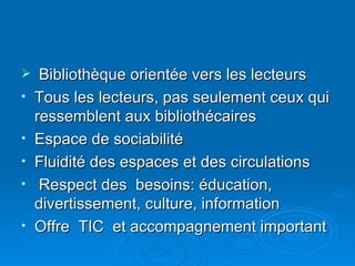 Bibliothèque orientée vers les lecteurs  Tous les lecteurs, pas seulement ceux qui ressemblent aux bibliothécaires Espace de sociabilité Fluidité des espaces et des circulations Respect des  besoins: éducation, divertissement, culture, information Offre  TIC  et accompagnement important 