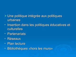 Une politique intégrée aux politiques urbaines Insertion dans les politiques éducatives et culturelles Partenariats Réseaux Plan lecture Bibliothèques «hors les murs» 