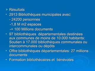 Résultats 2913 Bibliothèques municipales avec: - 24200 personnes -1,8 M m2 espaces -+ 100 Millions documents 97 bibliothèques  départementales destinées aux communes de moins de 10.000 habitants: Soutien à 17.000 bibliothèques communales ou intercommunales ou dépôts Offre bibliothèques départementales: 27 millions documents Formation bibliothécaires et  bénévoles 