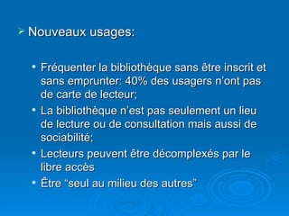 Nouveaux usages: Fréquenter la bibliothèque sans être inscrit et sans emprunter: 40% des usagers n’ont pas de carte de lecteur; La bibliothèque n’est pas seulement un lieu de lecture ou de consultation mais aussi de sociabilité; Lecteurs peuvent être décomplexés par le libre accès Être “seul au milieu des autres” 