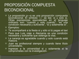 PROPOSICIÓN COMPUESTA BICONDICIONAL La proposición p ↔q es una proposición compuesta bicondicional. El símbolo ‘↔’ se lee: si y solo si. Otras expresiones equivalentes en el lenguaje ordinario son: “cuando y solo cuando”, “es una condición necesaria y suficiente”, “si y solamente si”. Ejemplos: Te acompañaré a la fiesta si y sólo si tú pagas el taxi Para que Luis viaje a Alemania es una condición necesaria y suficiente que obtenga la visa. La naranja es agradable cuando y solo cuando está madura. Juan es profesional siempre y cuando tiene título universitario. Ingresas a la universidad si y solamente si te comprometes con la investigación. 