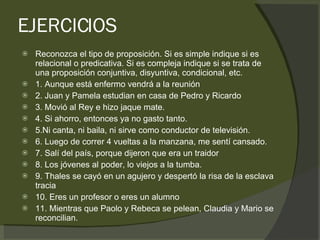 EJERCICIOS Reconozca el tipo de proposición. Si es simple indique si es relacional o predicativa. Si es compleja indique si se trata de una proposición conjuntiva, disyuntiva, condicional, etc.  1. Aunque está enfermo vendrá a la reunión 2. Juan y Pamela estudian en casa de Pedro y Ricardo 3. Movió al Rey e hizo jaque mate. 4. Si ahorro, entonces ya no gasto tanto. 5.Ni canta, ni baila, ni sirve como conductor de televisión. 6. Luego de correr 4 vueltas a la manzana, me sentí cansado. 7. Salí del país, porque dijeron que era un traidor 8. Los jóvenes al poder, lo viejos a la tumba. 9. Thales se cayó en un agujero y despertó la risa de la esclava tracia 10. Eres un profesor o eres un alumno 11. Mientras que Paolo y Rebeca se pelean, Claudia y Mario se reconcilian. 