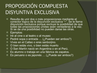 PROPOSICIÓN COMPUESTA DISYUNTIVA EXCLUSIVA Resulta de unir dos o más proposiciones mediante el conector lógico de la disyunción exclusiva “ ↮ ”. Se le llama disyunción exclusiva porque excluye la posibilidad de que todas las proposiciones unidas sean verdaderas a la vez. Si se da una posibilidad no pueden darse las otras.  Ejemplos: Iré al cine o al teatro o al museo Pediré sopa o entrada … (¿Pueden ser ambos?) Vives en el Callao o eres sanborjino. O bien estás vivo, o bien estás muerto O San Martín nació en Argentina o en el Perú. Es alumno o trabaja en una fábrica de zapatos. Es peruano o es japonés … (¿Puede ser ambos?) 