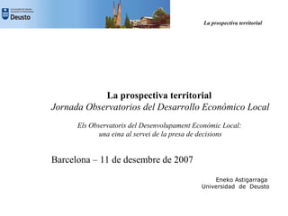 La prospectiva territorial




            La prospectiva territorial
Jornada Observatorios del Desarrollo Económico Local
      Els Observatoris del Desenvolupament Econòmic Local:
             una eina al servei de la presa de decisions


Barcelona – 11 de desembre de 2007
                                                 Eneko Astigarraga
                                             Universidad de Deusto