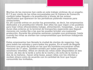 Muchas de las menores han caído en este trabajo víctimas de un engaño.
El 7.5 por ciento de las niñas encuestadas por la Cámara de Comercio
confesó haber llegado a la prostitución a través de los avisos
clasificados que aparecen en los periódicos pidiendo meseras para
restaurantes.
Es ahí cuando entran en acción los proxenetas, es decir, los empresarios
dedicados a la prostitución infantil. Son ellos los que viajan a los pueblos
para traer niñas ofreciéndoles trabajo, alimentación, hospedaje... Los que
duran días enteros en la terminal de transportes esperando que lleguen
menores sin rumbo fijo a las que les puedan brindar una supuesta
protección. Durante las primeras semanas cumplen sus promesas; hasta
cuando las niñas se sienten tan comprometidas que terminan trabajando
para ellos.
Estos empresarios han llenado la ciudad de cientos de negocios: hay
para todos los estratos y para todos los gustos. En el norte de Bogotá
funciona una serie de bares en los que los hombres encuentran niñas
menores de 17 años. También existen por todas partes los llamados
sexshows infantiles. Sitios en donde las niñas están disponibles en dos
turnos -de dos de la tarde a ocho de la noche y de ocho de la noche a
dos de la mañana-, hacen strip tease, pasan ratos con los clientes y
reciben dinero extra de acuerdo con la cantidad de licor que hayan
consumido los invitados.
 