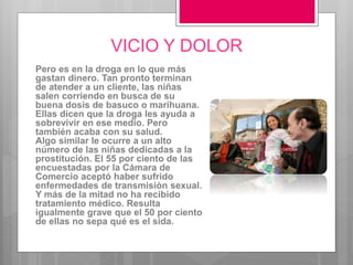 VICIO Y DOLOR
Pero es en la droga en lo que más
gastan dinero. Tan pronto terminan
de atender a un cliente, las niñas
salen corriendo en busca de su
buena dosis de basuco o marihuana.
Ellas dicen que la droga les ayuda a
sobrevivir en ese medio. Pero
también acaba con su salud.
Algo similar le ocurre a un alto
número de las niñas dedicadas a la
prostitución. El 55 por ciento de las
encuestadas por la Cámara de
Comercio aceptó haber sufrido
enfermedades de transmisiòn sexual.
Y más de la mitad no ha recibido
tratamiento médico. Resulta
igualmente grave que el 50 por ciento
de ellas no sepa qué es el sida.
 