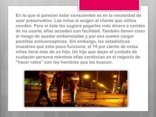En lo que si parecen estar conscientes es en la necesidad de
usar preservativo. Las niñas le exigen al cliente que utilice
condón. Pero si éste les sugiere pagarles más dinero a cambio
de no usarlo, ellas acceden con facilidad. También tienen claro
el riesgo de quedar embarazadas y por eso suelen cargar
pastillas anticonceptivas. Sin embargo, las estadísticas
muestran que esto poco funciona: el 74 por ciento de estas
niñas tiene más de un hijo. Un hijo que dejan al cuidado de
cualquier persona mientras ellas continúan en el negocio de
"hacer ratos" con los hombres que las buscan.
 
