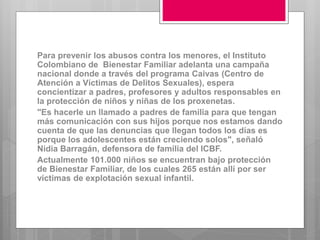 Para prevenir los abusos contra los menores, el Instituto
Colombiano de Bienestar Familiar adelanta una campaña
nacional donde a través del programa Caivas (Centro de
Atención a Víctimas de Delitos Sexuales), espera
concientizar a padres, profesores y adultos responsables en
la protección de niños y niñas de los proxenetas.
"Es hacerle un llamado a padres de familia para que tengan
más comunicación con sus hijos porque nos estamos dando
cuenta de que las denuncias que llegan todos los días es
porque los adolescentes están creciendo solos", señaló
Nidia Barragán, defensora de familia del ICBF.
Actualmente 101.000 niños se encuentran bajo protección
de Bienestar Familiar, de los cuales 265 están allí por ser
víctimas de explotación sexual infantil.
 