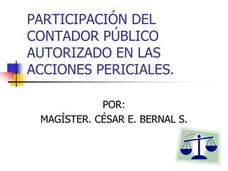 PARTICIPACIÓN DEL
CONTADOR PÚBLICO
AUTORIZADO EN LAS
ACCIONES PERICIALES.
POR:
MAGÍSTER. CÉSAR E. BERNAL S.
 