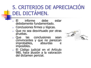 5. CRITERIOS DE APRECIACIÓN
DEL DICTÁMEN.
 El informe debe estar
debidamente fundamentado.
 Conclusiones firmes y lógicas.
 Que no sea desvirtuado por otras
pruebas.
 Que las conclusiones sean
convincentes y que no parezcan
improbables, absurdas e
imposibles.
 El Código judicial en el Artículo
980, hace alusión a la valoración
del dictamen pericial.
 