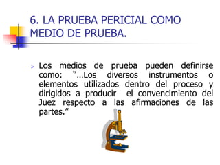 6. LA PRUEBA PERICIAL COMO
MEDIO DE PRUEBA.
 Los medios de prueba pueden definirse
como: “…Los diversos instrumentos o
elementos utilizados dentro del proceso y
dirigidos a producir el convencimiento del
Juez respecto a las afirmaciones de las
partes.”
 