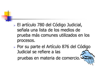  El artículo 780 del Código Judicial,
señala una lista de los medios de
prueba más comunes utilizados en los
procesos.
 Por su parte el Artículo 876 del Código
Judicial se refiere a las
pruebas en materia de comercio.
 