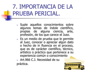 7. IMPORTANCIA DE LA
PRUEBA PERICIAL.
 Suple aquellos conocimientos sobre
algunos temas de índole científico,
propias de alguna ciencia, arte,
profesión, de los que carece el Juez.
 Es un medio de prueba que le permite
al Juez, conocer o apreciar algún dato
o hecho de in fluencia en el proceso,
que es de carácter científico, técnico,
artístico o práctico que pertenece a su
experiencia común o conocimiento
 Art.966 C.J. Necesidad de su
práctica.
 