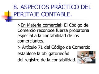8. ASPECTOS PRÁCTICO DEL
PERITAJE CONTABLE.
>En Materia comercial: El Código de
Comercio reconoce fuerza probatoria
especial a la contabilidad de los
comerciantes.
> Artículo 71 del Código de Comercio
establece la obligatoriedad
del registro de la contabilidad.
 