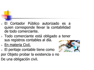  El Contador Público autorizado es a
quien corresponde llevar la contabilidad
de todo comerciante.
 Todo comerciante está obligado a tener
sus registros contables al día.
 En materia Civil.
 El peritaje contable tiene como
por Objeto probar la existencia o no
De una obligación civil.
 