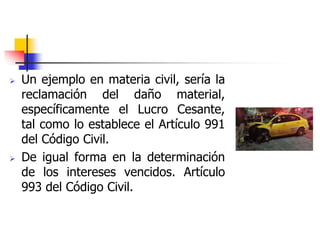  Un ejemplo en materia civil, sería la
reclamación del daño material,
específicamente el Lucro Cesante,
tal como lo establece el Artículo 991
del Código Civil.
 De igual forma en la determinación
de los intereses vencidos. Artículo
993 del Código Civil.
 
