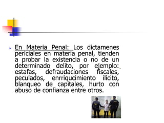  En Materia Penal: Los dictamenes
periciales en materia penal, tienden
a probar la existencia o no de un
determinado delito, por ejemplo:
estafas, defraudaciones fiscales,
peculados, enrriqucimiento ilícito,
blanqueo de capitales, hurto con
abuso de confianza entre otros.
 