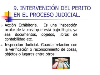 9. INTERVENCIÓN DEL PERITO
EN EL PROCESO JUDICIAL.
 Acción Exhibitoria. Es una inspección
ocular de la cosa que está bajo litigio, ya
sea documentos, objetos, libros de
contabilidad etc.
 Inspección Judicial. Guarda relación con
la verificación o reconocimiento de cosas,
objetos o lugares entre otros.
 