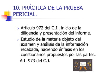10. PRÁCTICA DE LA PRUEBA
PERICIAL.
 Artículo 972 del C.J., inicio de la
diligencia y presentación del informe.
 Estudio de la materia objeto del
examen y análisis de la información
recabada, haciendo énfasis en los
cuestionarios propuestos por las partes.
Art. 973 del C.J.
 