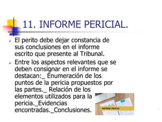 11. INFORME PERICIAL.
 El perito debe dejar constancia de
sus conclusiones en el informe
escrito que presente al Tribunal.
 Entre los aspectos relevantes que se
deben consignar en el informe se
destacan:_ Enumeración de los
puntos de la pericia propuestos por
las partes._ Relación de los
elementos utilizados para la
pericia._Evidencias
encontradas._Conclusiones.
 