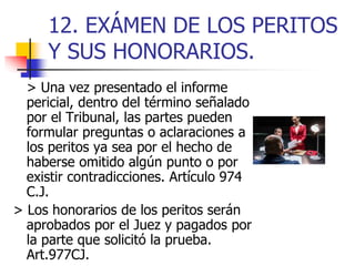 12. EXÁMEN DE LOS PERITOS
Y SUS HONORARIOS.
> Una vez presentado el informe
pericial, dentro del término señalado
por el Tribunal, las partes pueden
formular preguntas o aclaraciones a
los peritos ya sea por el hecho de
haberse omitido algún punto o por
existir contradicciones. Artículo 974
C.J.
> Los honorarios de los peritos serán
aprobados por el Juez y pagados por
la parte que solicitó la prueba.
Art.977CJ.
 