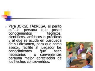  Para JORGE FÁBREGA, el perito
es”…la persona que posee
conocimientos técnicos,
científicos, artísticos o prácticos
y al que se acude en búsqueda
de su dictamen, para que como
asesor, facilite al juzgador los
conocimientos que sean
necesarios o convenientes
parauna mejor apreciación de
los hechos controveridos.
 