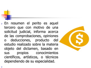  En resumen el perito es aquel
tercero que con motivo de una
solicitud judicial, informa acerca
de las comprobaciones, opiniones
o deducciones, producto del
estudio realizado sobre la materia
objeto del dictamen, basado en
sus propios conocimientos
científicos, artísticos, o técnicos
dependiendo de su especialidad.

 