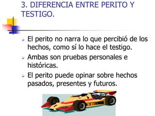 3. DIFERENCIA ENTRE PERITO Y
TESTIGO.
 El perito no narra lo que percibió de los
hechos, como sí lo hace el testigo.
 Ambas son pruebas personales e
históricas.
 El perito puede opinar sobre hechos
pasados, presentes y futuros.
 