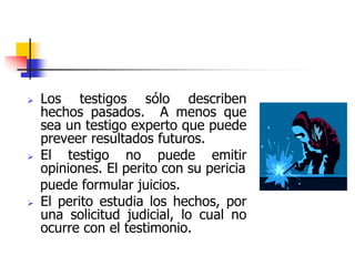  Los testigos sólo describen
hechos pasados. A menos que
sea un testigo experto que puede
preveer resultados futuros.
 El testigo no puede emitir
opiniones. El perito con su pericia
puede formular juicios.
 El perito estudia los hechos, por
una solicitud judicial, lo cual no
ocurre con el testimonio.
 