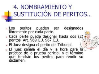 4. NOMBRAMIENTO Y
SUSTITUCIÓN DE PERITOS..
 Los peritos pueden ser designados
libremente por cada parte.
 Cada parte puede designar hasta dos (2)
peritos. Art. 969 C.J. 967 C.J.
 El Juez designa el perito del Tribunal.
 El juez señala el día y la hora para la
practica de la prueba pericial, y el término
que tendrán los peritos para rendir su
dictamen.
 