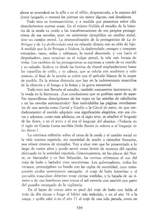 ahora se extenderá en la silla o en el sillón, despatarrada, a la manera del
jinete fatigado, o cruzará las piernas sin temor alguno, casi desafiante.
Todo esto es interesantísimo, y a medida que pensemos sobre ello
descubriremos nuevas cosas. En el mismo Galdós el estudio de la histo-
ria de la moda va unido a las transformaciones de sus propíos protago-
nistas de sus novelas, pues no solamente ejemplifica un cambio social,
sino un cambio moral. La desmoralización de la protagonista de La de
Bringas y de La desheredada está en relación directa con su afán de lujo.
A medida que la de Bringas e Isidora, la desheredada, escogen y compran
«moarés», rasos, sedas y tafetanes, la moral desciende, y van hacia el
despeñadero, para terminar en el vulgar percal, la tela más barata de
todas. Los cambios de las protagonistas se expresan a través de su vestido
y su calzado. Isidora va desde las botítas de charol resplandeciente hasta
las zapatillas de orillo, y su cabeza, que se cubría con sombrero y velo
costoso, al final de la novela se cubre con el pañuelo blanco de la mujer
de pueblo. Es la misma distancia que hay en la indumentaria masculina
de la chistera y el hongo a la boina y la gorra menestral.
Todo esto nos llevaría al estudio, también sumamente interesante, de
la moda en la literatura. ¡Las conclusiones que se podrían sacar de aque-
llas maravillosas descripciones de los trajes en las novelas de caballerías
y en las novelas sentimentales! Son inolvidables las páginas reverberan-
tes de una novela como Curial y Guelfa o la Cárcel de amor, en que ver-
daderamente el vestido adquiere una significación alegórica, con sus cin-
tas y adornos, como más adelante, en el siglo xvn, se añadirá el lenguaje
de las flores, y en-el XVIII y el xix el lenguaje del abanico. (Todavía en
el siglo xx García Lorca escribía Doña Rosita la soltera o el lenguaje de-
las flores.)
La continua reflexión sobre el tema de la moda y el cambio social en
la vida nuestra española, sin necesidad de acudir a ejemplos literarios,
nos ofrece cientos de ejemplos. Voy a citar uno que he presenciado a lo
largo de varios años y puede servir como botón de muestra del cambio
efectuado en la sociedad española. Concretamente, en las playas del Nor-
te, en Santander y en San Sebastián, las normas referentes al uso del
traje de baño o bañador eran severísimas. Los gobernadores, todos los
veranos, promulgaban un bando con las reglas de moralidad, cuya trans-
gresión estaba severamente castigada: el traje de baño femenino y el
pantalón masculino deberían tener ciertas medidas, y la bajada de un ti-
rante o de una hombrera para tomar el sol merecía una sanción por parte
del guardia encargado de la vigilancia.
En el lapso de veinte años se pasó del traje de baño con falda al
traje de dos piezas y luego al bikini más reducido, y en el año 76 a la
tanga, y quién sabe si en el año 77 al traje de una sola prenda, como en
539
 