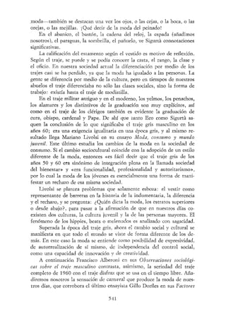 rnoda—también se destacan una vez los ojos, o las cejas, o la boca, o las
orejas, o las mejillas. ¡Qué decir de la moda del peinado!
En el abanico, el bastón, la cadena del reloj, la espada (añadimos
nosotros), el paraguas, la sombrilla, el pañuelo, ve Sigurtá connotaciones
significativas.
La calificación del estamento según el vestido es motivo de reflexión.
Según el traje, se puede y se podía conocer la casta, el rango, la clase y
el oficio. En nuestra sociedad actual la diferenciación por medio de los
trajes casi se ha perdido, ya que la moda ha igualado a las personas. La
gente se diferencia por medio de la cultura, pero en tiempos de nuestros
abuelos el traje diferenciaba no sólo las clases sociales, sino la forma de
trabajo: existía hasta el traje de modistilla.
En el traje militar antiguo y en el moderno, los yelmos, los penachos,
los alamares y los distintivos de la graduación son muy explícitos, así
como en el traje de los clérigos también es evidente la graduación de
cura, obispo, cardenal y Papa. De ahí que tanto Eco como Sigurtá sa-
quen la conclusión de lo que significaba el traje gris masculino en los
años 60; era una exigencia igualitaria en una época gris, y al mismo re-
sultado llega Mariano Livolsi en su ensayo Moda, consumo y mundo
juvenil. Este último estudia los cambios de la moda en la sociedad de
consumo. Si el cambio sociocultural coincide con la adopción de un estilo
diferente de la moda, entonces «es fácil decir que el traje gris de los
años 50 y 60 era sinónimo de integración plena en la llamada sociedad
del bienestar» y «era funcionalidad, profesionalidad y autoritarismo»,
por lo cual la moda de los jóvenes es esencialmente una forma de mani-
festar un rechazo de esa misma sociedad.
Livolsi se plantea problemas que solamente esboza: el vestir como
representante de barreras en la historia de la indumentaria, la diferencia
y el rechazo, y se pregunta: ¿Quién dicta la moda, los estratos superiores
o desde abajo?, para pasar a la afirmación de que en nuestros días co-
existen dos culturas, la cultura juvenil y la de las personas mayores. El
fenómeno de los hippies, beats o melenudos es analizado con sagacidad.
Superada la época del traje gris, ahora el cambio social y cultural se
manifiesta en que todo el mundo se viste de forma diferente de los de-
más. En este caso la moda se entiende como posibilidad de expresividad,
de autorrealización de sí mismo, de independencia del control social,
como una capacidad de innovación y de creatividad.
A continuación Francisco Alberoni en sus Observaciones sociológi-
cas sobre el traje masculino contrasta, asimismo, la seriedad del traje
completo de 1960 con el traje disfraz que se usa en el tiempo libre. Aña-
diremos nosotros la sensación de carnaval que produce la moda de nues-
tros días, que corrobora el último ensayista Gillo Dorfles en sus Factores
541
 