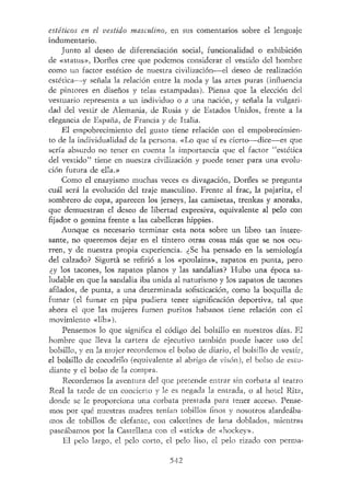 estéticos en el vestido masculino, en sus comentarios sobre el lenguaje
indumentario.
Junto al deseo de diferenciación social, funcionalidad o exhibición
de «status», Dorfles cree que podemos considerar el vestido del hombre
como un factor estético de nuestra civilización—el deseo de realización
estética—y señala la relación entre la moda y las artes puras (influencia
de pintores en diseños y telas estampadas). Piensa que la elección del
vestuario representa a un individuo o a una nación, y señala la vulgari-
dad del vestir de Alemania, de Rusia y de Estados Unidos, frente a la
elegancia de España, de Francia y de Italia.
El empobrecimiento del gusto tiene relación con el empobrecimien-
to de la individualidad de la persona. «Lo que sí es cierto—dice—es que
sería absurdo no tener en cuenta la importancia que el factor "estética
del vestido" tiene en nuestra civilización y puede tener para una evolu-
ción futura de ella.»
Como el ensayismo muchas veces es divagación, Dorfles se pregunta
cuál será la evolución del traje masculino. Frente al frac, la pajarita, el
sombrero de copa, aparecen los jerseys, las camisetas, trenkas y anoraks,
que demuestran el deseo de libertad expresiva, equivalente al pelo con
fijador o gomina frente a las cabelleras hippies.
Aunque es necesario terminar esta nota sobre un libro tan intere-
sante, no queremos dejar en el tintero otras cosas más que se nos ocu-
rren, y de nuestra propia experiencia. ¿Se ha pensado en la semiología
del calzado? Sigurtá se refirió a los «poulains», zapatos en punta, pero
¿y los tacones, los zapatos planos y las sandalias? Hubo una época sa-
ludable en que la sandalia iba unida al naturismo y los zapatos de tacones
afilados, de punta, a una determinada sofisticación, como la boquilla de
fumar (el fumar en pipa pudiera tener significación deportiva, tal que
ahora el que las mujeres fumen puritos habanos tiene relación con el
movimiento «lib»).
Pensemos lo que significa el código del bolsillo en nuestros días. El
hombre que lleva la cartera de ejecutivo también puede hacer uso del
bolsillo, y en la mujer recordemos el bolso de diario, el bolsillo de vestir,
el bolsillo de cocodrilo (equivalente al abrigo de visón), el bolso de estu-
diante y el bolso de la compra.
Recordemos la aventura del que pretende entrar sin corbata al teatro
Real la tarde de un concierto y le es negada la entrada, o al hotel Ritz,
donde se le proporciona una corbata prestada para tener acceso. Pense-
mos por qué nuestras madres tenían tobillos finos y nosotros alardeába-
mos de tobillos de elefante, con calcetines de lana doblados, mientras
paseábamos por la Castellana con el «stick» de «hockey».
El pelo largo, el pelo corto, el pelo liso, el pelo rizado con perma-
542
 