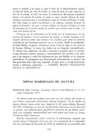 nente o cardado a lo negro (y aquí el dato de la discriminación racial),
el traje de boda, el traje de noche, el traje de caza, el traje regional, la
flor en la solapa, el salto de cama, el nacimiento del pijama masculino
frente a la camisa de noche, el corsé, la ropa interior blanca de otros
tiempos sustituida por la estrambótica ropa de colores chillones, el color
del traje según la edad (recordemos a las señoras vestidas siempre de
negro en España y de rosa y colores pálidos en Estados Unidos), el traje
de chaqueta de la recién casada de pueblo, que duraba toda la vida, y el
traje azul marino de él.
Pensemos en la explotación de la moda por el comerciante, en las
revistas de modas y en los cronistas de modas, y cuando vayamos a los
museos bástenos echar una mirada a los cuadros para notar la inmensa
variedad de ese fenómeno artístico que es la moda. Desde la antigüedad,
la Edad Media, el gótico, el barroco, hasta el fin de siglo en los cuadros
de Gustav Klimpt, la moda nos habla con su lenguaje extraordinario.
Y todavía más, salgamos a la calle y miremos a la gente cómo va vestida.
Luego abramos nuestro armario y contemplemos los vestidos y los abri-
gos y los zapatos y todos los aditamentos que nos hablan en su lenguaje
maravilloso. Si escogemos una determinada indumentaria es porque ese
día queremos decir algo muy especial: el traje serio y el traje insinuante
sirven a diferente propósito. — CARMEN BRAVO VILLAS ANTE
(Arrieta, 14. MADRID-13).
NOTAS MARGINALES DE LECTURA
ROSAMEL DEL VALLE: Antología. Monte Avila Editores, C. A,, Ca-
racas, Venezuela, 1976.
El tiempo suele ser muchas veces algo que nos redime del olvido en
que hemos conservado celosamente algunas imágenes. Yo he tenido sin
apenas darme cuenta entre esas imágenes la del poeta chileno Rosamel
del Valle. El tiempo, en acto de recuperación imprevista, me ha devuelto
su poesía: una reducida pero significativa selección de sus libros, prolo-
gada con auténtica emocionalidad por otro poeta que fuera su amigo,
Humberto Díaz Casanueva.
Resulta estremecedor poder constatar la permanente vigencia que
puede lograr la búsqueda fervorosa por una autonomía de la expresión.
En esta antología de Rosamel del Valle la realidad de su contenido poé-
543
 