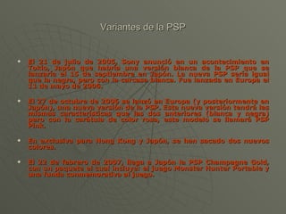 Variantes de la PSP El 21 de julio de 2005, Sony anunció en un acontecimiento en Tokio, Japón que habría una versión blanca de la PSP que se lanzaría el 15 de septiembre en Japón. La nueva PSP sería igual que la negra, pero con la carcasa blanca. Fue lanzada en Europa el 11 de mayo de 2006. El 27 de octubre de 2006 se lanzó en Europa (y posteriormente en Japón), una nueva versión de la PSP. Esta nueva versión tendrá las mismas características que las dos anteriores (blanca y negra) pero con la carátula de color rosa, este modelo se llamará PSP Pink. En exclusiva para Hong Kong y Japón, se han sacado dos nuevos colores. El 22 de febrero de 2007, llega a Japón la PSP Champagne Gold, con un paquete el cual incluye: el juego Monster Hunter Portable y una funda conmemorativa al juego. 