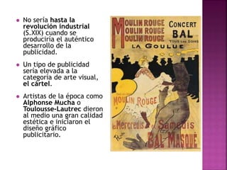  No sería hasta la
revolución industrial
(S.XIX) cuando se
produciría el auténtico
desarrollo de la
publicidad.
 Un tipo de publicidad
sería elevada a la
categoría de arte visual,
el cártel.
 Artistas de la época como
Alphonse Mucha o
Toulousse-Lautrec dieron
al medio una gran calidad
estética e iniciaron el
diseño gráfico
publicitario.
 