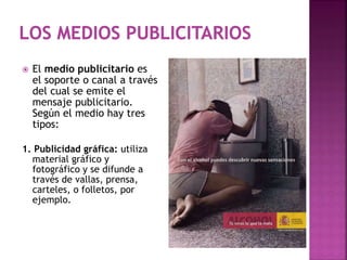  El medio publicitario es
el soporte o canal a través
del cual se emite el
mensaje publicitario.
Según el medio hay tres
tipos:
1. Publicidad gráfica: utiliza
material gráfico y
fotográfico y se difunde a
través de vallas, prensa,
carteles, o folletos, por
ejemplo.
 