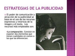 El poder de comunicación y
atracción de la publicidad se
basa en el uso de los recursos
expresivos y retóricos de la
imagen y el texto. Los
recursos más empleados son:
La comparación. Consiste en
exponer dos elementos que
tienen cualidades en común o
las que los diferencian.
 