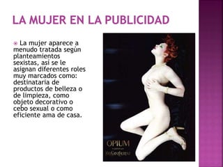  La mujer aparece a
menudo tratada según
planteamientos
sexistas, así se le
asignan diferentes roles
muy marcados como:
destinataria de
productos de belleza o
de limpieza, como
objeto decorativo o
cebo sexual o como
eficiente ama de casa.
 
