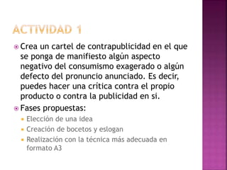  Crea un cartel de contrapublicidad en el que
se ponga de manifiesto algún aspecto
negativo del consumismo exagerado o algún
defecto del pronuncio anunciado. Es decir,
puedes hacer una crítica contra el propio
producto o contra la publicidad en si.
 Fases propuestas:
 Elección de una idea
 Creación de bocetos y eslogan
 Realización con la técnica más adecuada en
formato A3
 