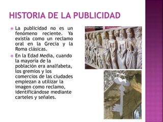  La publicidad no es un
fenómeno reciente. Ya
existía como un reclamo
oral en la Grecia y la
Roma clásicas.
 En la Edad Media, cuando
la mayoría de la
población era analfabeta,
los gremios y los
comercios de las ciudades
empiezan a utilizar la
imagen como reclamo,
identificándose mediante
carteles y señales.
 