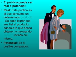 El publico puede ser real o potencial: Real:  Este público es el que consume un determinado  producto . Se debe lograr que sea fiel al producto, dándole lo que desea obtener, y mejorando  caracter ísticas del mismo.  Potencial:  Es el posible comprador.  