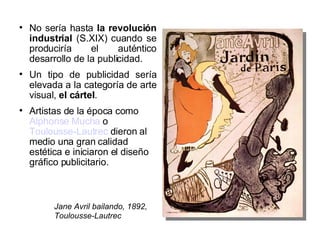 No sería  hasta  la revolución industrial  (S.XIX) cuando se produciría el auténtico desarrollo de la publicidad. Un tipo de publicidad sería elevada a la categoría de arte visual,  el cártel . Artistas de la época como  Alphonse Mucha  o  Toulousse-Lautrec  dieron al medio una gran calidad estética e iniciaron el diseño gráfico publicitario. Jane Avril bailando, 1892, Toulousse-Lautrec 