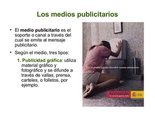 Los medios publicitarios El  medio publicitario  es el soporte o canal a través del cual se emite el mensaje publicitario. Según el medio, tres tipos: 1. Publicidad gráfica : utiliza material gráfico y fotográfico y se difunde a través de vallas, prensa, carteles, o folletos, por ejemplo. 
