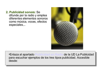 2. Publicidad sonora:  Se difunde por la radio y emplea diferentes elementos sonoros como música, voces, efectos especiales... Enlaza al apartado  Publicidad en Radio  de la UD La Publicidad para escuchar ejemplos de los tres tipos publicidad. Accesible desde:  