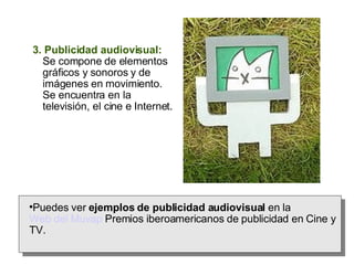 3. Publicidad audiovisual:  Se compone de elementos gráficos y sonoros y de imágenes en movimiento. Se encuentra en la televisión, el cine e Internet. Puedes ver  ejemplos de publicidad audiovisual  en la  Web del Muvap  Premios iberoamericanos de publicidad en Cine y TV. 