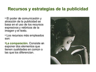 Recursos y estrategias de la publicidad El poder de comunicación y atracción de la publicidad se basa en el uso de los recursos expresivos y retóricos de la imagen y el texto.  Los recursos más empleados son:  La comparación . Consiste en exponer dos elementos que tienen cualidades en común o las que los diferencian.   