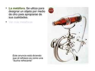 La metáfora.  Se utiliza para designar un objeto por medio de otro para apropiarse de sus cualidades. Ver más metáforas Este anuncio está diciendo que el refresco es como una “ducha refrecante” 